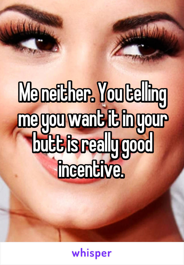 Me neither. You telling me you want it in your butt is really good incentive. 