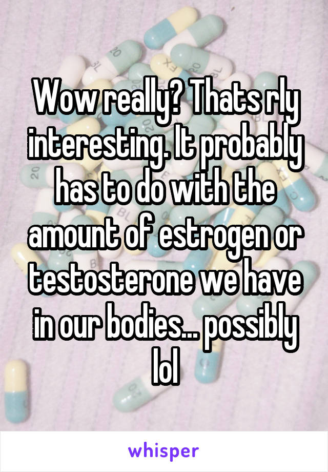 Wow really? Thats rly interesting. It probably has to do with the amount of estrogen or testosterone we have in our bodies... possibly lol