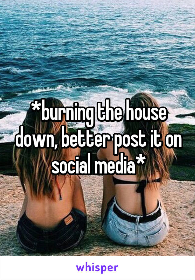 *burning the house down, better post it on social media*