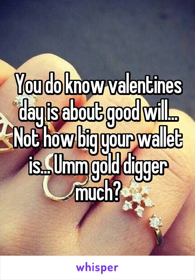 You do know valentines day is about good will... Not how big your wallet is... Umm gold digger much?