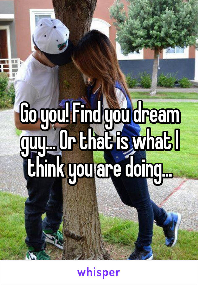 Go you! Find you dream guy... Or that is what I think you are doing...