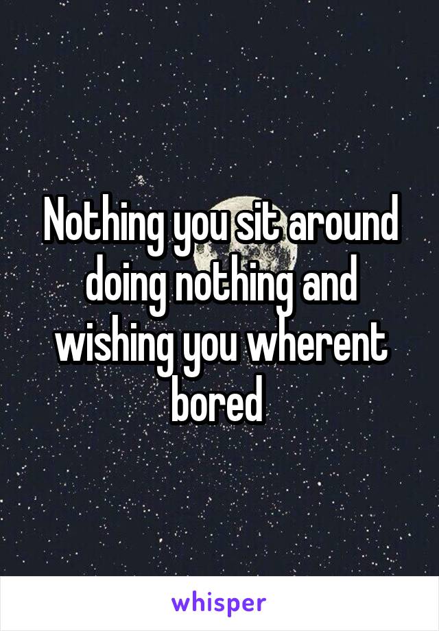 Nothing you sit around doing nothing and wishing you wherent bored 