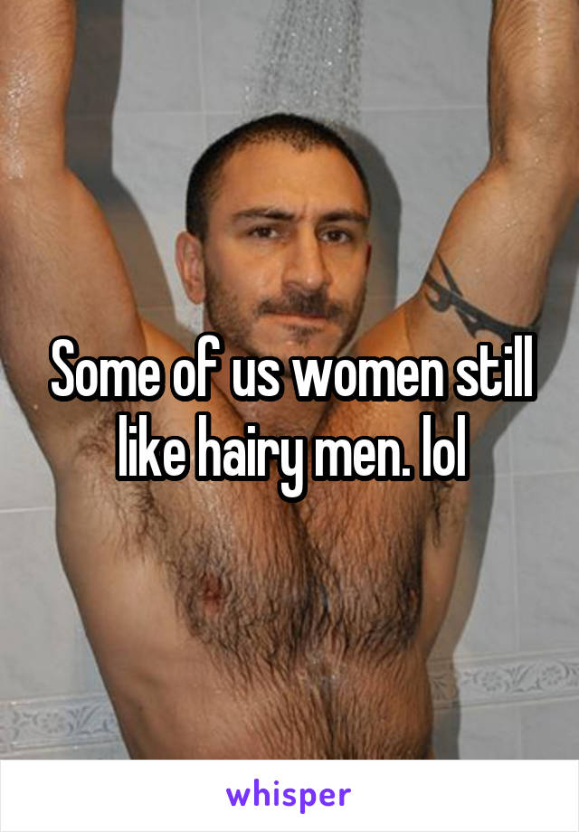 Some of us women still like hairy men. lol