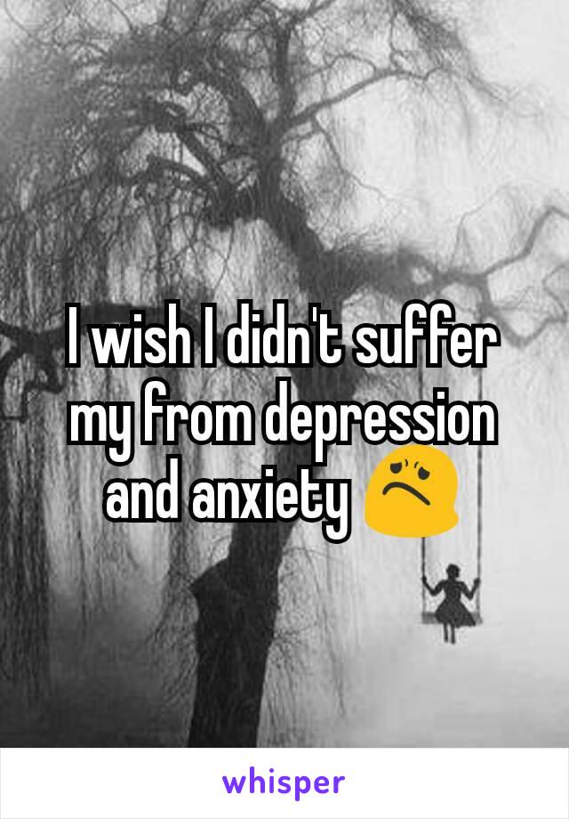 I wish I didn't suffer my from depression and anxiety 😟