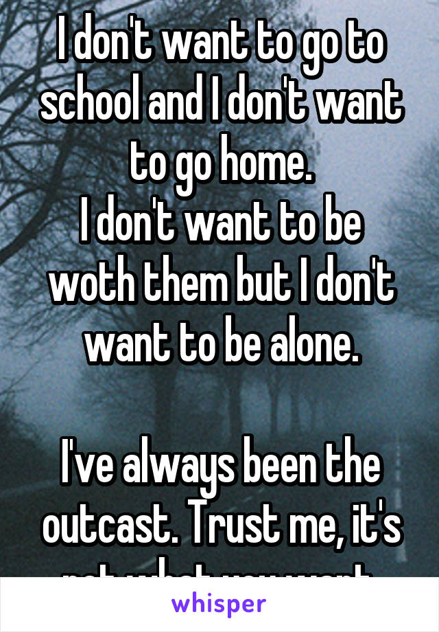 I don't want to go to school and I don't want to go home.
I don't want to be woth them but I don't want to be alone.

I've always been the outcast. Trust me, it's not what you want.