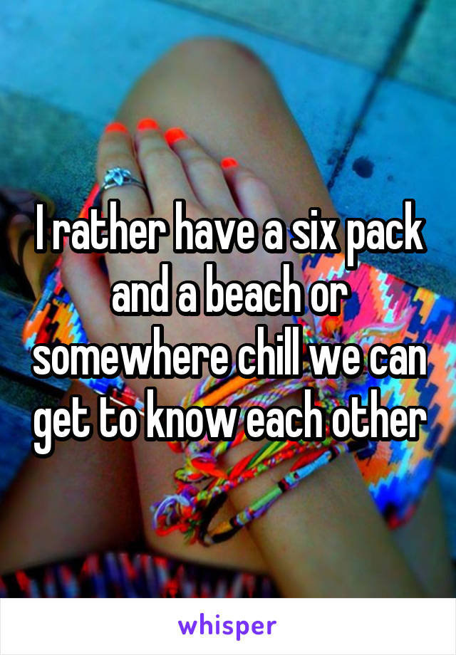 I rather have a six pack and a beach or somewhere chill we can get to know each other