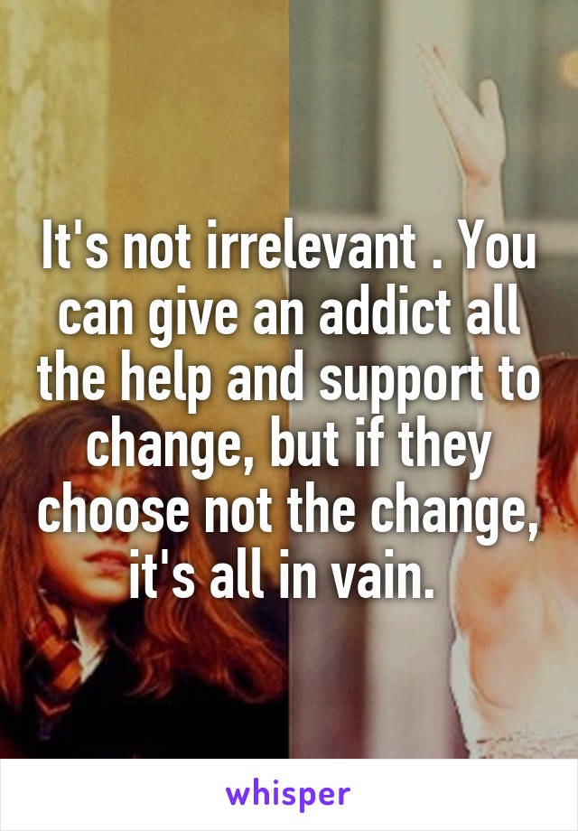 It's not irrelevant . You can give an addict all the help and support to change, but if they choose not the change, it's all in vain. 