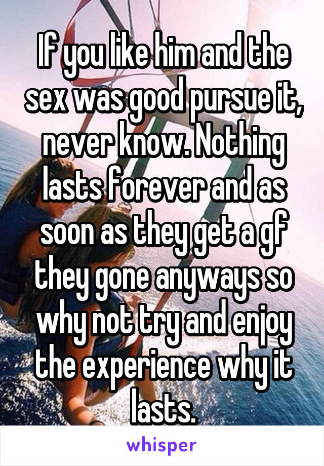 If you like him and the sex was good pursue it, never know. Nothing lasts forever and as soon as they get a gf they gone anyways so why not try and enjoy the experience why it lasts.