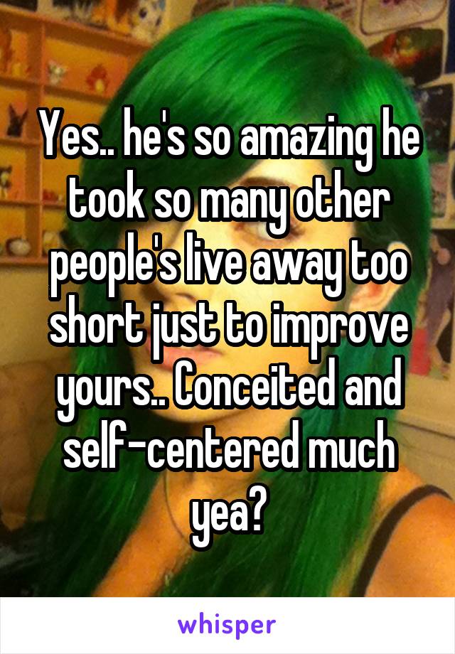 Yes.. he's so amazing he took so many other people's live away too short just to improve yours.. Conceited and self-centered much yea?