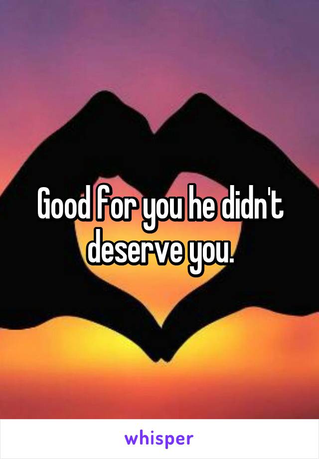 Good for you he didn't deserve you.
