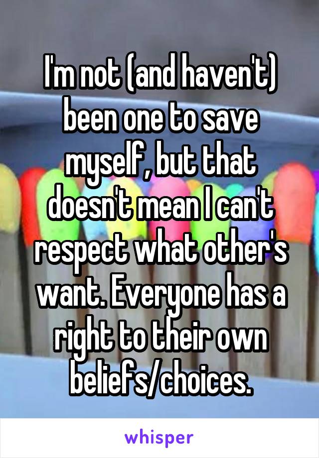 I'm not (and haven't) been one to save myself, but that doesn't mean I can't respect what other's want. Everyone has a right to their own beliefs/choices.