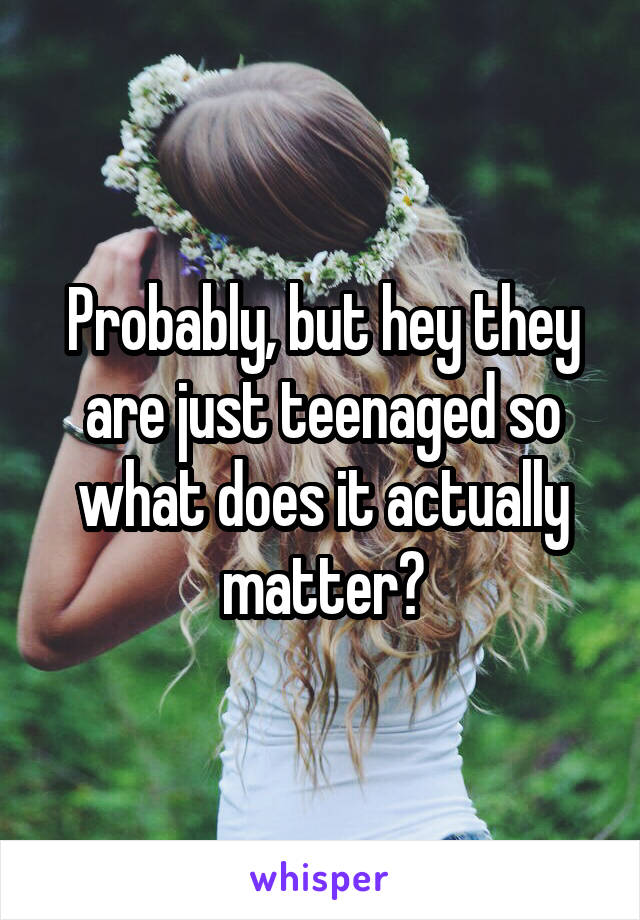 Probably, but hey they are just teenaged so what does it actually matter?