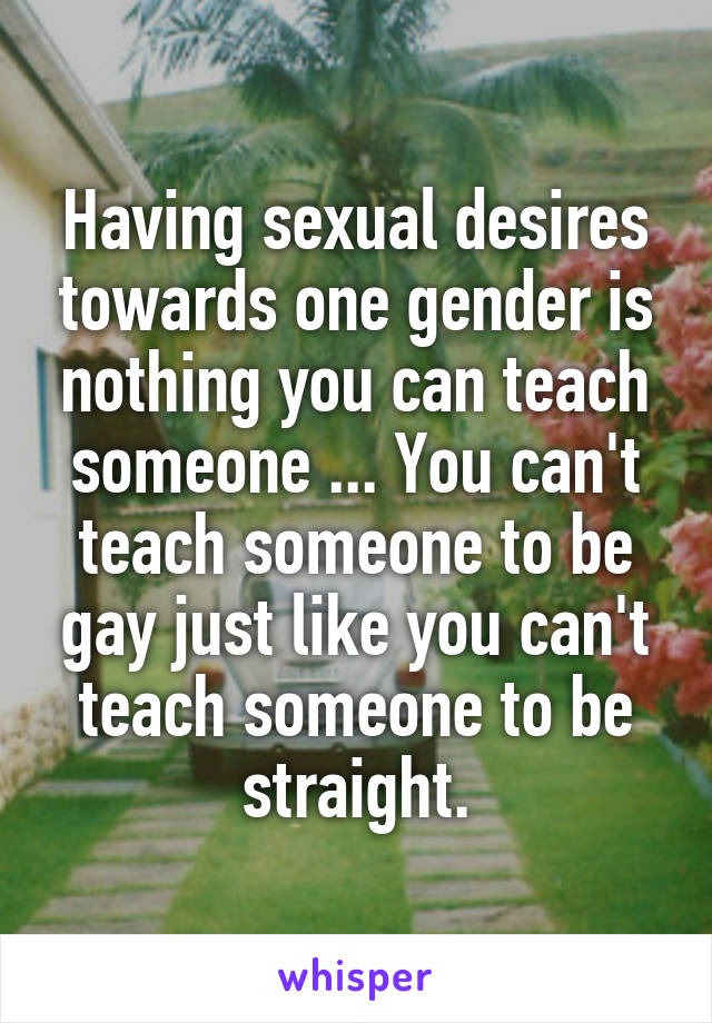 Having sexual desires towards one gender is nothing you can teach someone ... You can't teach someone to be gay just like you can't teach someone to be straight.