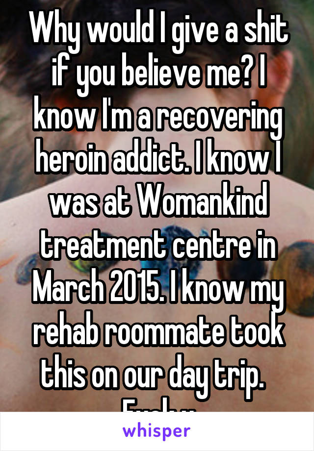 Why would I give a shit if you believe me? I know I'm a recovering heroin addict. I know I was at Womankind treatment centre in March 2015. I know my rehab roommate took this on our day trip.   Fuck u