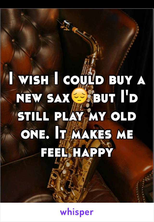 I wish I could buy a new sax😔 but I'd still play my old one. It makes me feel happy