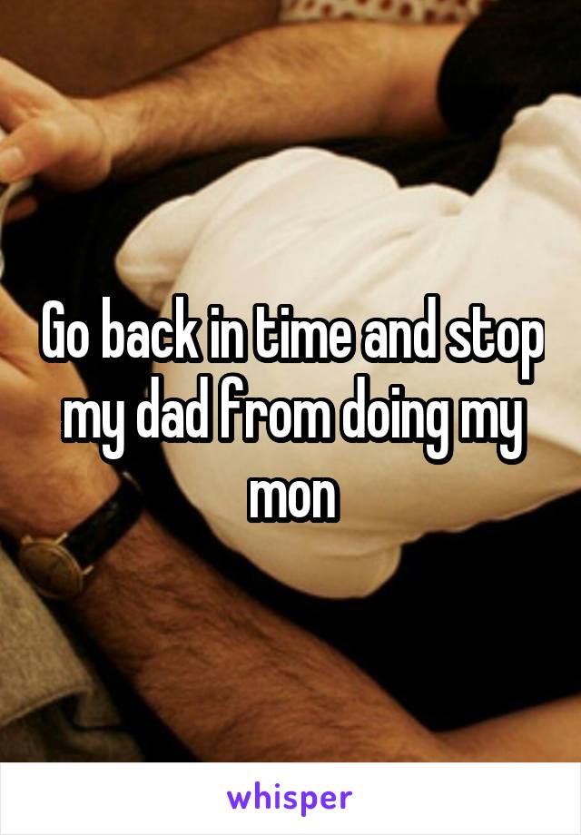 Go back in time and stop my dad from doing my mon