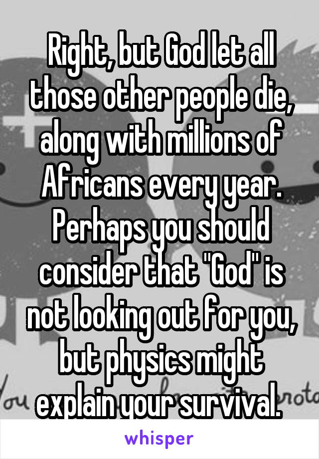 Right, but God let all those other people die, along with millions of Africans every year. Perhaps you should consider that "God" is not looking out for you, but physics might explain your survival. 
