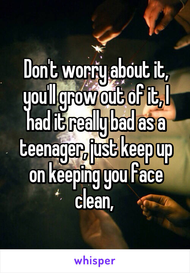 Don't worry about it, you'll grow out of it, I had it really bad as a teenager, just keep up on keeping you face clean, 