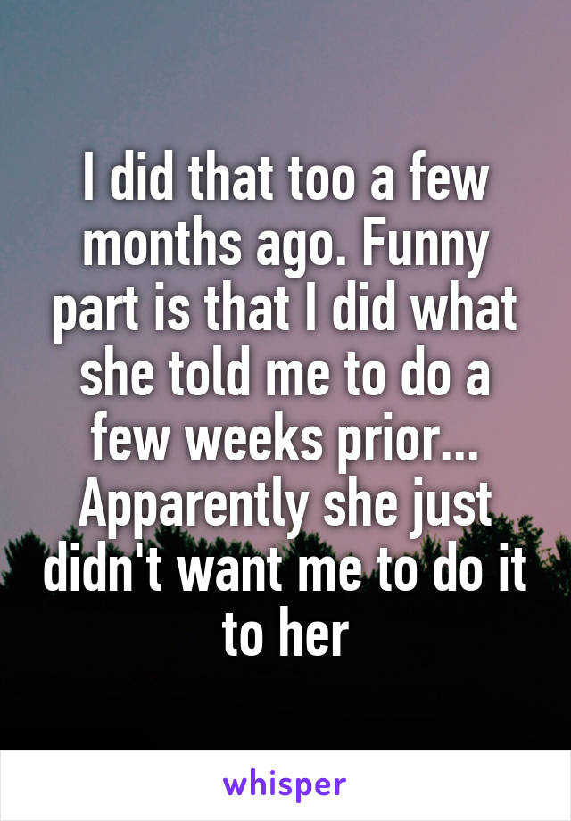 I did that too a few months ago. Funny part is that I did what she told me to do a few weeks prior... Apparently she just didn't want me to do it to her