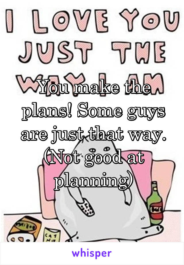 You make the plans! Some guys are just that way. (Not good at planning)