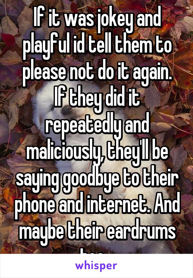 If it was jokey and playful id tell them to please not do it again.
If they did it repeatedly and maliciously, they'll be saying goodbye to their phone and internet. And maybe their eardrums too...