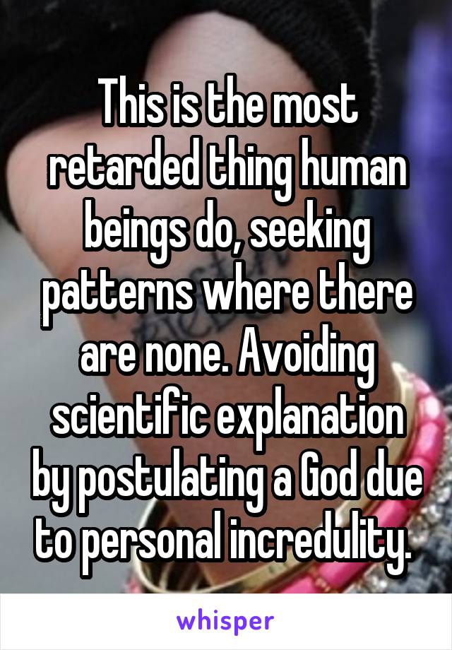 This is the most retarded thing human beings do, seeking patterns where there are none. Avoiding scientific explanation by postulating a God due to personal incredulity. 