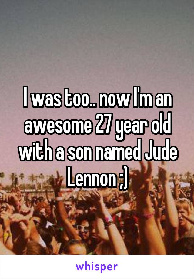 I was too.. now I'm an awesome 27 year old with a son named Jude Lennon ;)