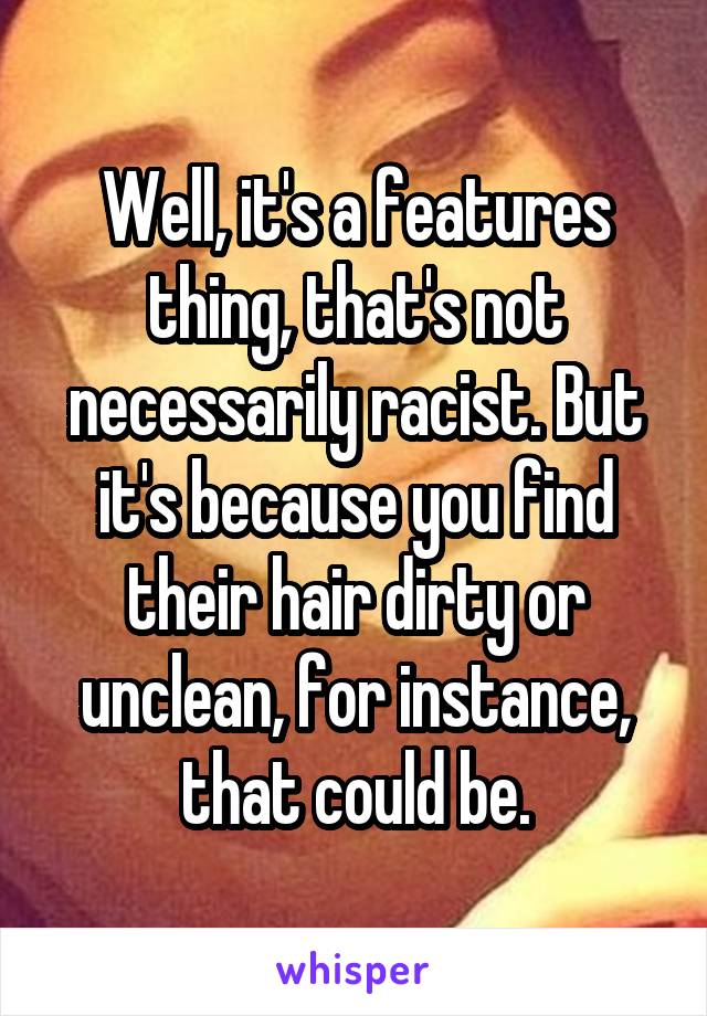 Well, it's a features thing, that's not necessarily racist. But it's because you find their hair dirty or unclean, for instance, that could be.