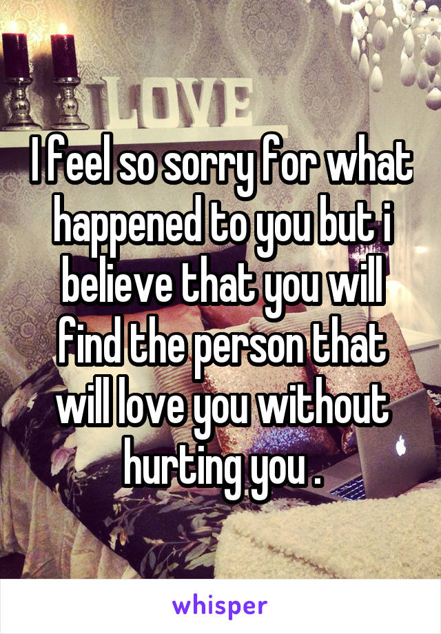 I feel so sorry for what happened to you but i believe that you will find the person that will love you without hurting you .
