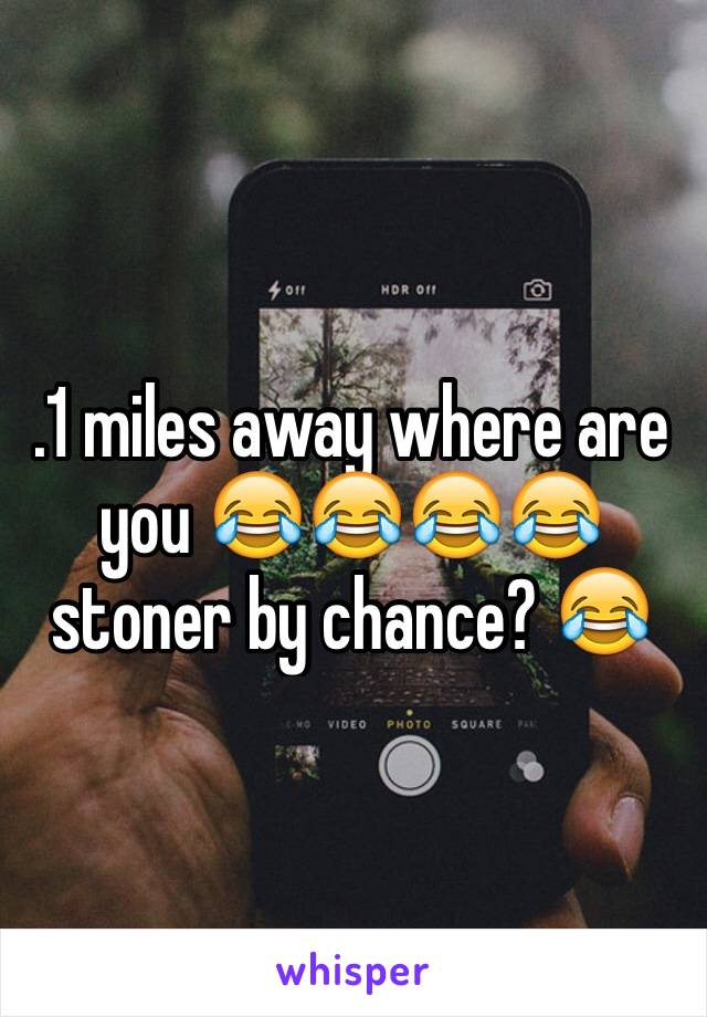 .1 miles away where are you 😂😂😂😂 stoner by chance? 😂