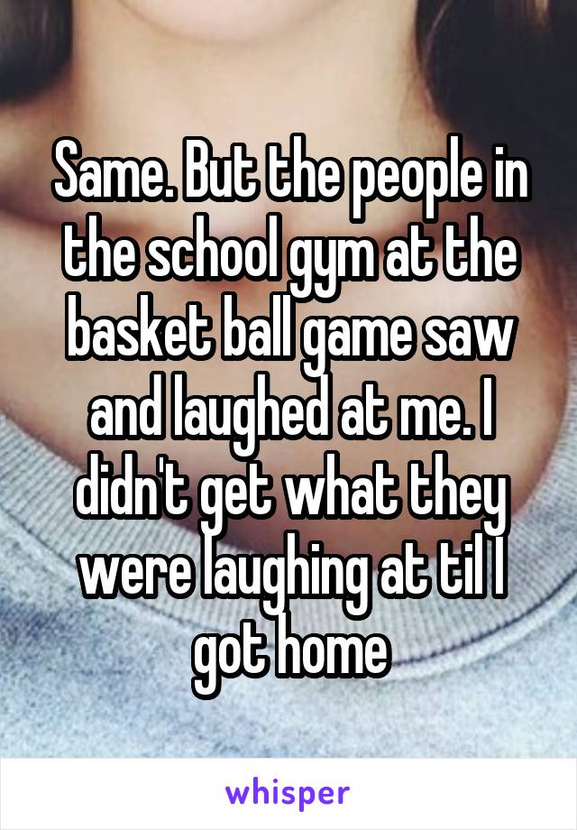 Same. But the people in the school gym at the basket ball game saw and laughed at me. I didn't get what they were laughing at til I got home