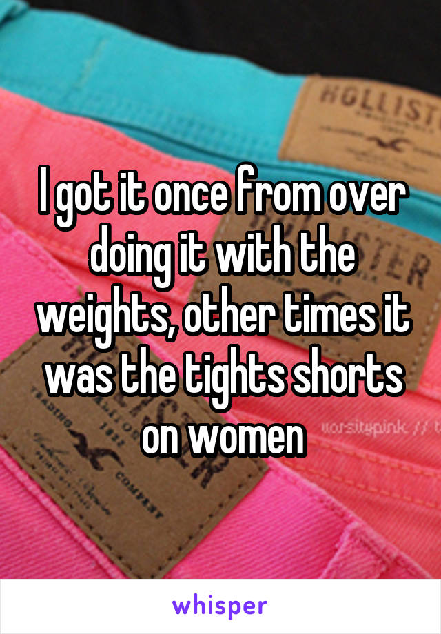I got it once from over doing it with the weights, other times it was the tights shorts on women