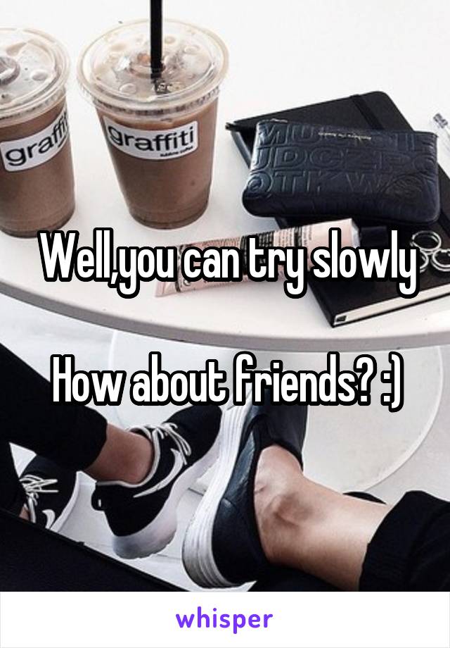 Well,you can try slowly

How about friends? :)