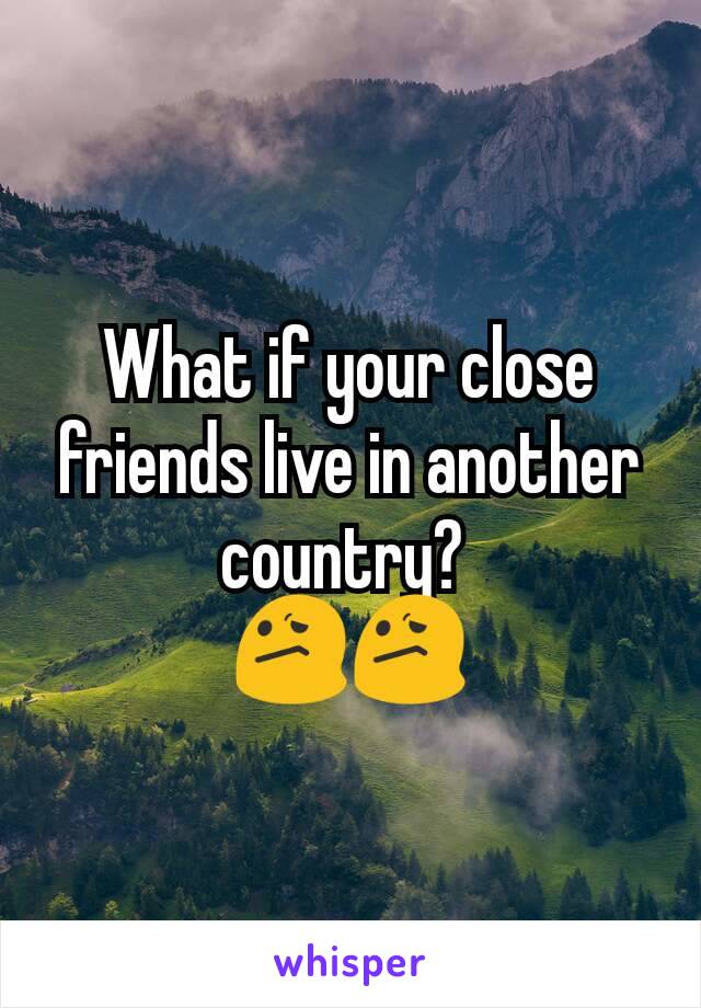 What if your close friends live in another country? 
😕😕