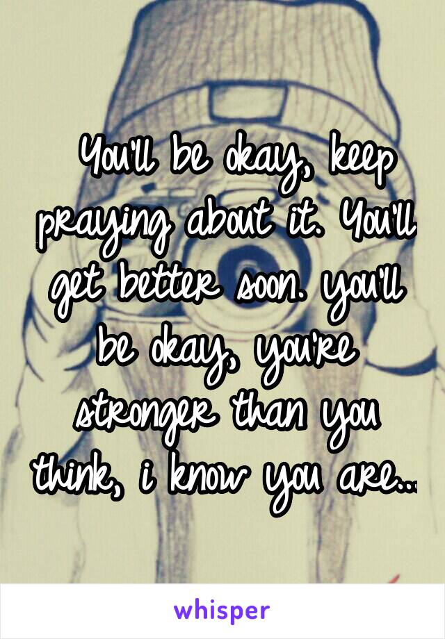  You'll be okay, keep praying about it. You'll get better soon. you'll be okay, you're stronger than you think, i know you are...