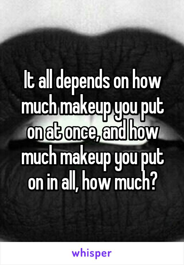 It all depends on how much makeup you put on at once, and how much makeup you put on in all, how much?
