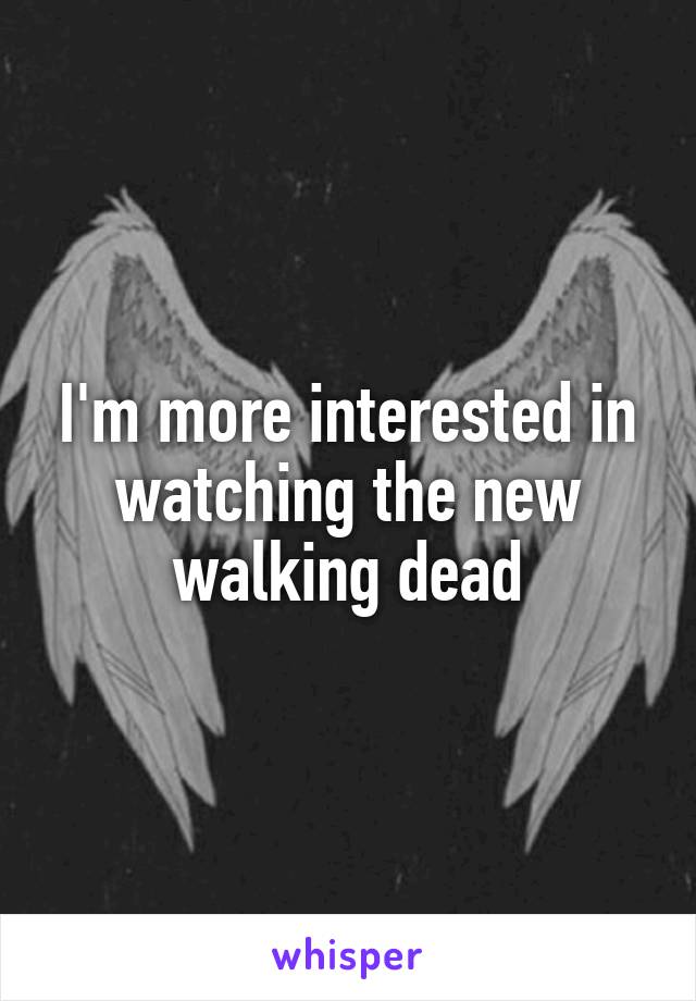 I'm more interested in watching the new walking dead