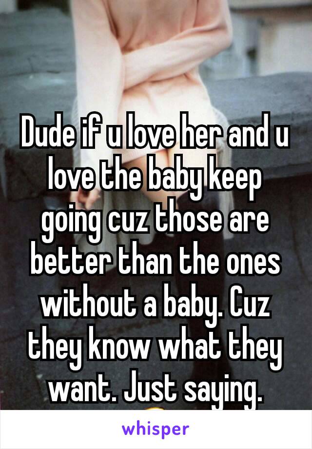 Dude if u love her and u love the baby keep going cuz those are better than the ones without a baby. Cuz they know what they want. Just saying. 😆