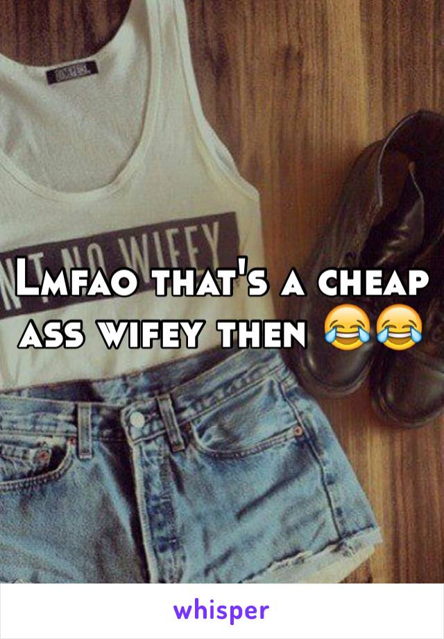 Lmfao that's a cheap ass wifey then 😂😂