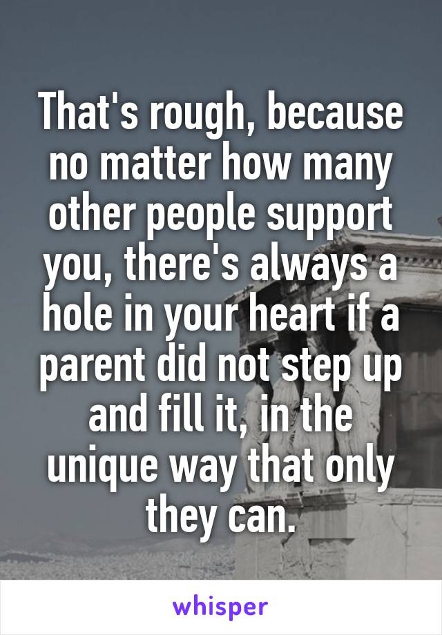 That's rough, because no matter how many other people support you, there's always a hole in your heart if a parent did not step up and fill it, in the unique way that only they can.