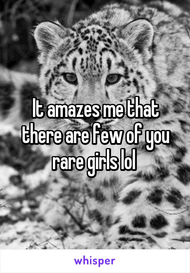 It amazes me that there are few of you rare girls lol 
