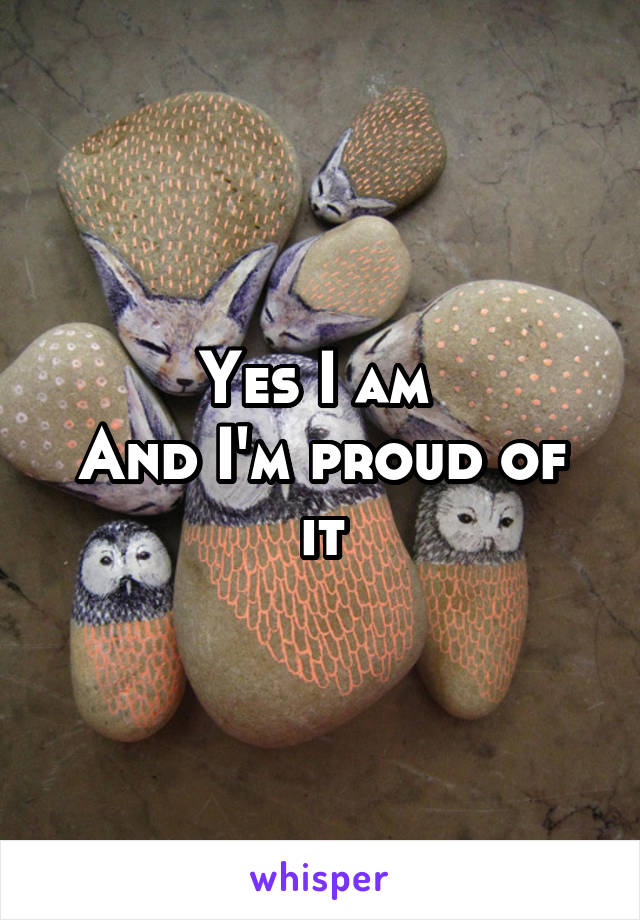 Yes I am 
And I'm proud of it