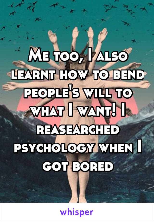 Me too, I also learnt how to bend people's will to what I want! I reasearched psychology when I got bored