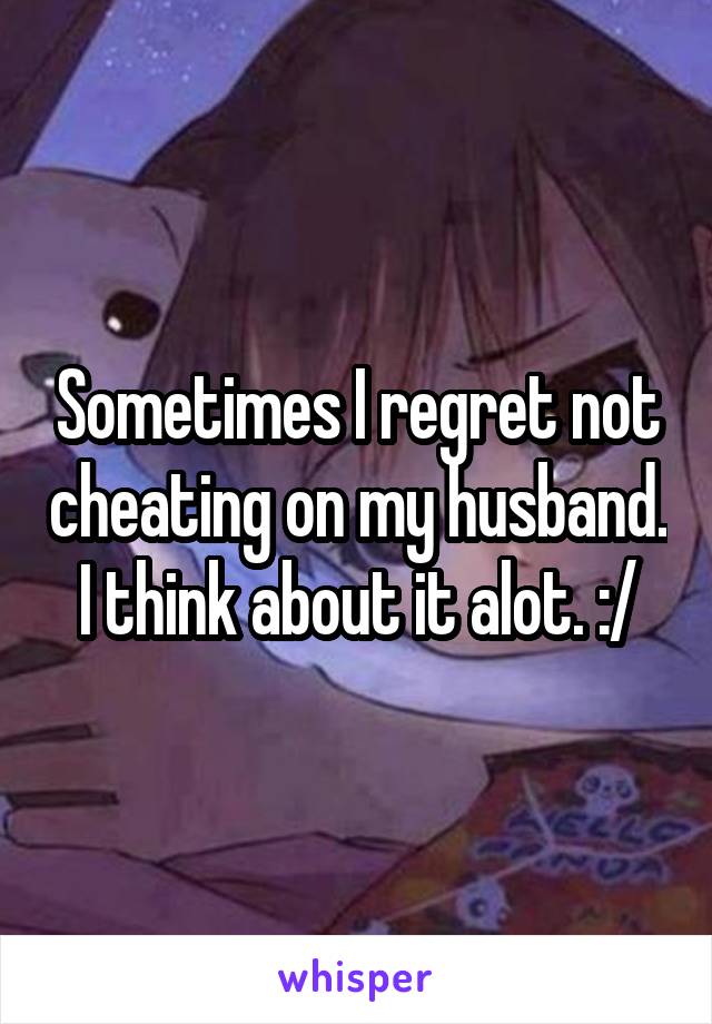 Sometimes I regret not cheating on my husband. I think about it alot. :/