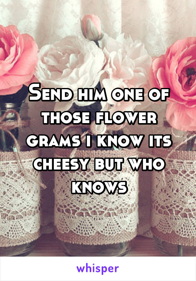 Send him one of those flower grams i know its cheesy but who knows