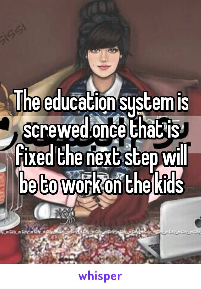 The education system is screwed once that is fixed the next step will be to work on the kids