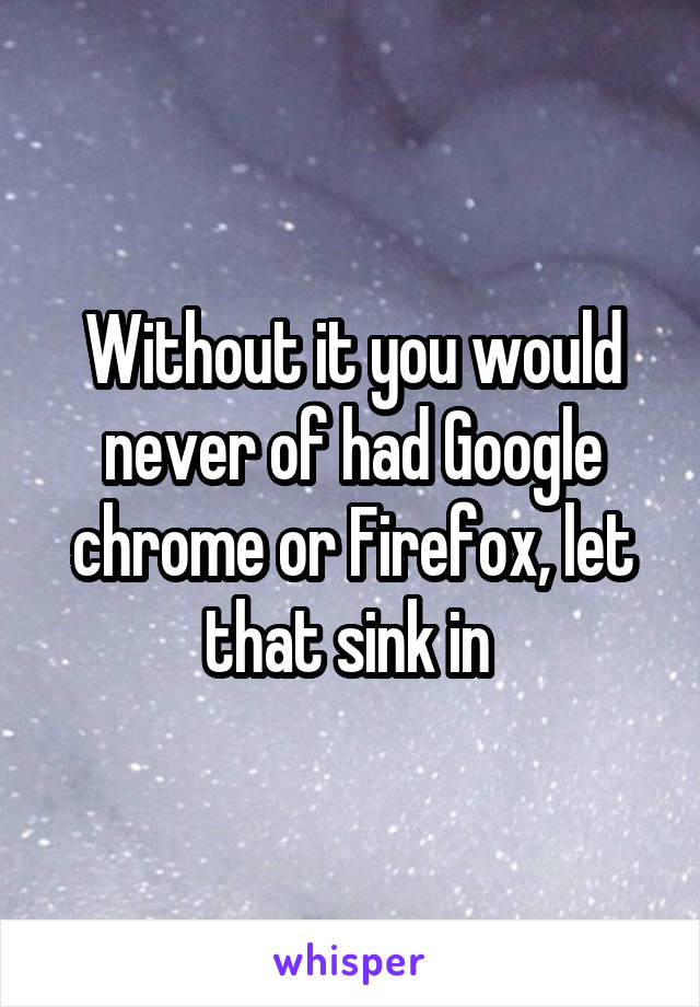 Without it you would never of had Google chrome or Firefox, let that sink in 