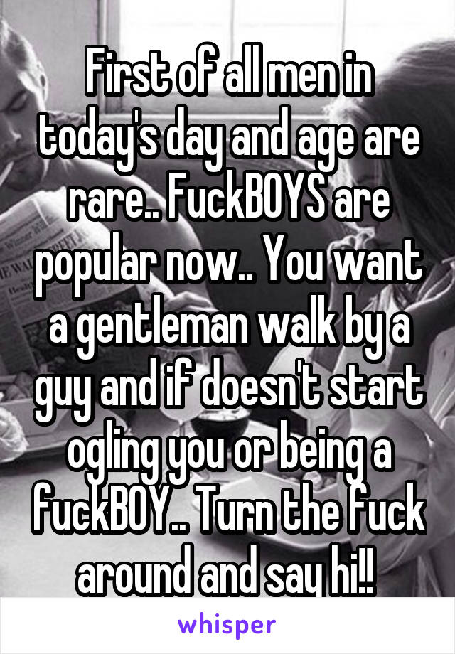 First of all men in today's day and age are rare.. FuckBOYS are popular now.. You want a gentleman walk by a guy and if doesn't start ogling you or being a fuckBOY.. Turn the fuck around and say hi!! 