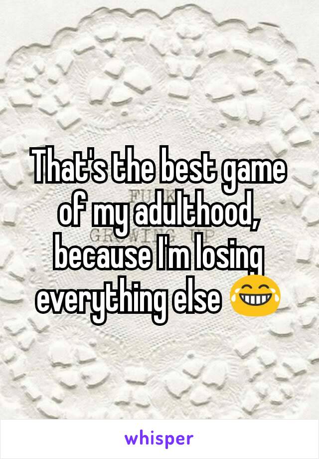 That's the best game of my adulthood, because I'm losing everything else 😂