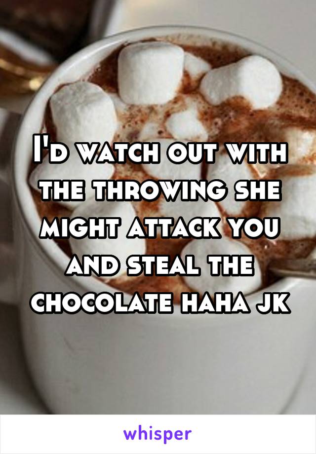 I'd watch out with the throwing she might attack you and steal the chocolate haha jk